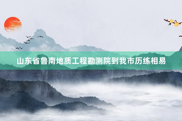 山东省鲁南地质工程勘测院到我市历练相易