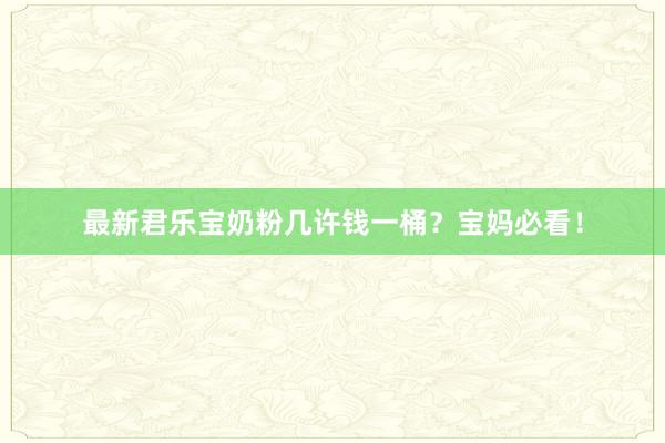 最新君乐宝奶粉几许钱一桶？宝妈必看！
