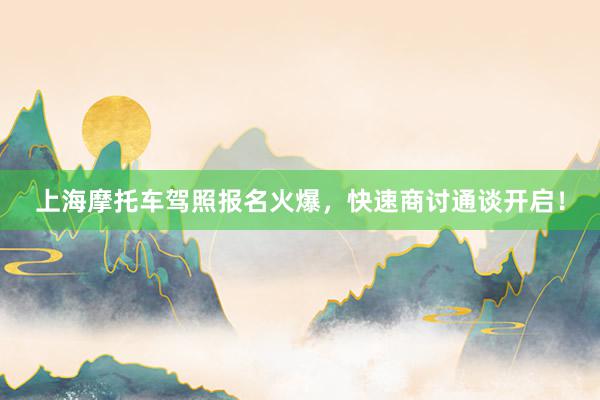 上海摩托车驾照报名火爆，快速商讨通谈开启！