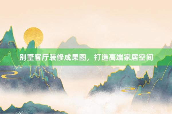 别墅客厅装修成果图，打造高端家居空间