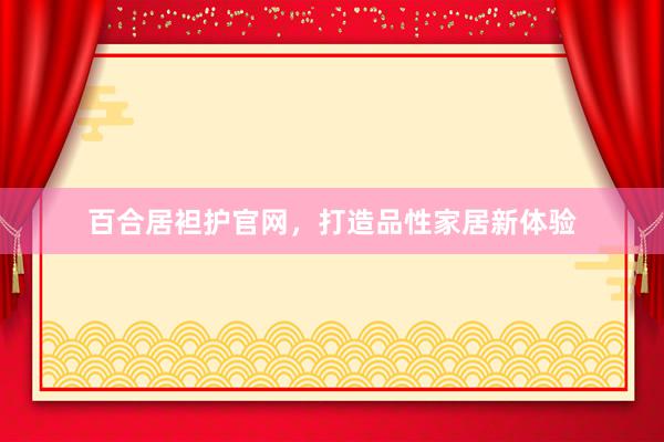 百合居袒护官网，打造品性家居新体验